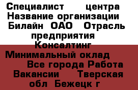 Специалист Call-центра › Название организации ­ Билайн, ОАО › Отрасль предприятия ­ Консалтинг › Минимальный оклад ­ 37 300 - Все города Работа » Вакансии   . Тверская обл.,Бежецк г.